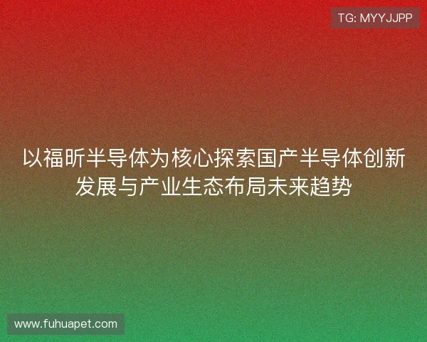 以福昕半导体为核心探索国产半导体创新发展与产业生态布局未来趋势